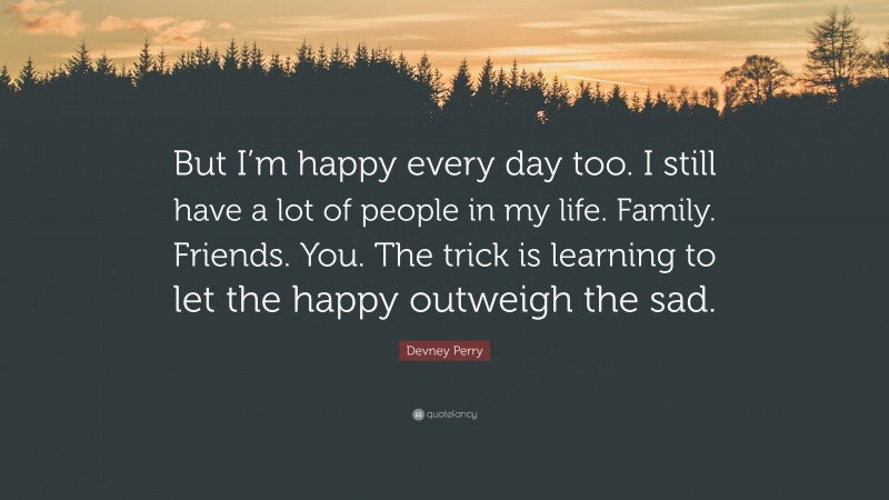 Devney Perry Quote: “But I’m happy every day too. I still have a lot of people in my life. Family. Friends. You. The trick is learning to let the happy outweigh the sad.”