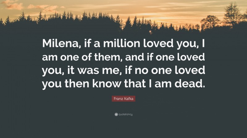 Franz Kafka Quote: “Milena, if a million loved you, I am one of them, and if one loved you, it was me, if no one loved you then know that I am dead.”
