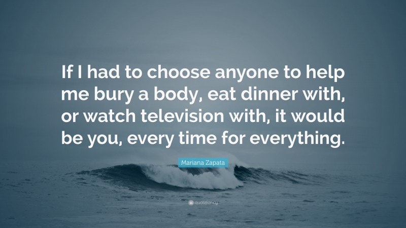 Mariana Zapata Quote: “If I had to choose anyone to help me bury a body, eat dinner with, or watch television with, it would be you, every time for everything.”