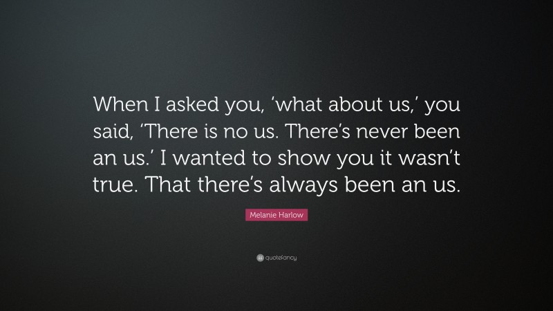 Melanie Harlow Quote: “When I asked you, ‘what about us,’ you said, ‘There is no us. There’s never been an us.’ I wanted to show you it wasn’t true. That there’s always been an us.”