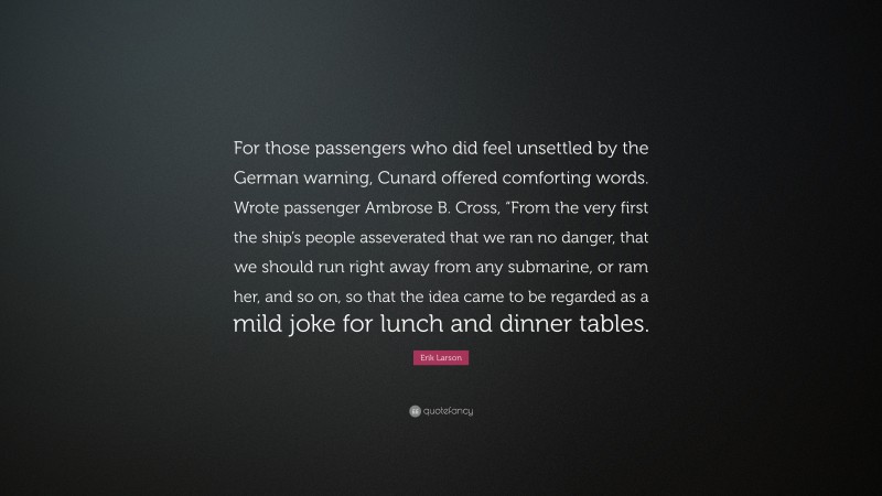 Erik Larson Quote: “For those passengers who did feel unsettled by the German warning, Cunard offered comforting words. Wrote passenger Ambrose B. Cross, “From the very first the ship’s people asseverated that we ran no danger, that we should run right away from any submarine, or ram her, and so on, so that the idea came to be regarded as a mild joke for lunch and dinner tables.”