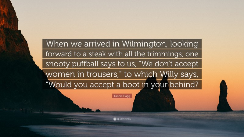 Fannie Flagg Quote: “When we arrived in Wilmington, looking forward to a steak with all the trimmings, one snooty puffball says to us, “We don’t accept women in trousers,” to which Willy says, “Would you accept a boot in your behind?”