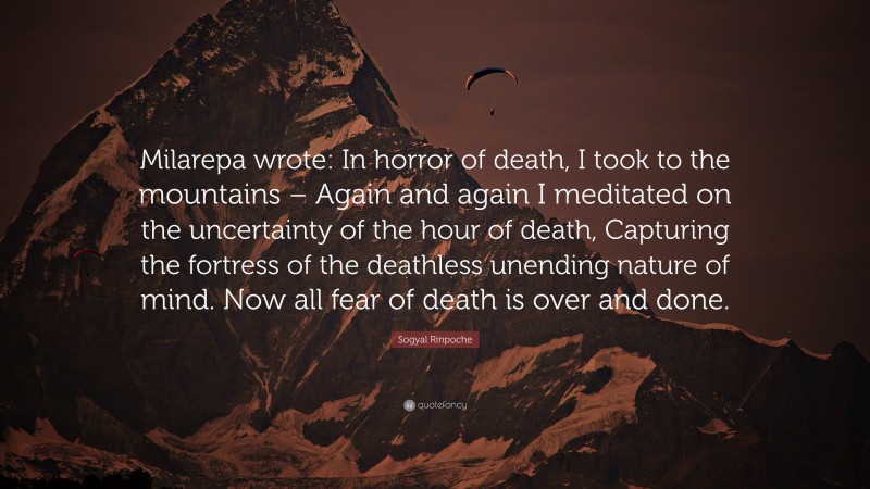 Sogyal Rinpoche Quote: “Milarepa wrote: In horror of death, I took to the mountains – Again and again I meditated on the uncertainty of the hour of death, Capturing the fortress of the deathless unending nature of mind. Now all fear of death is over and done.”