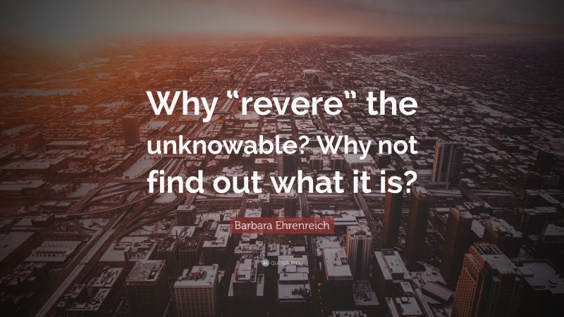 Barbara Ehrenreich Quote: “Why “revere” the unknowable? Why not find out what it is?”
