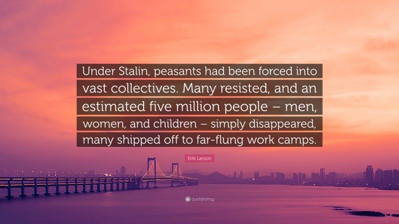 Erik Larson Quote: “Under Stalin, peasants had been forced into vast collectives. Many resisted, and an estimated five million people – men, women, and children – simply disappeared, many shipped off to far-flung work camps.”