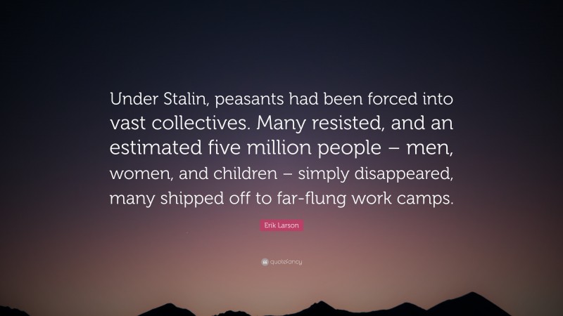 Erik Larson Quote: “Under Stalin, peasants had been forced into vast collectives. Many resisted, and an estimated five million people – men, women, and children – simply disappeared, many shipped off to far-flung work camps.”