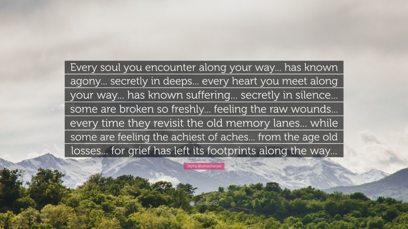 Jayita Bhattacharjee Quote: “Every soul you encounter along your way... has known agony... secretly in deeps... every heart you meet along your way... has known suffering... secretly in silence... some are broken so freshly... feeling the raw wounds... every time they revisit the old memory lanes... while some are feeling the achiest of aches... from the age old losses... for grief has left its footprints along the way...”