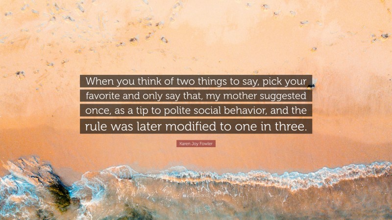 Karen Joy Fowler Quote: “When you think of two things to say, pick your favorite and only say that, my mother suggested once, as a tip to polite social behavior, and the rule was later modified to one in three.”