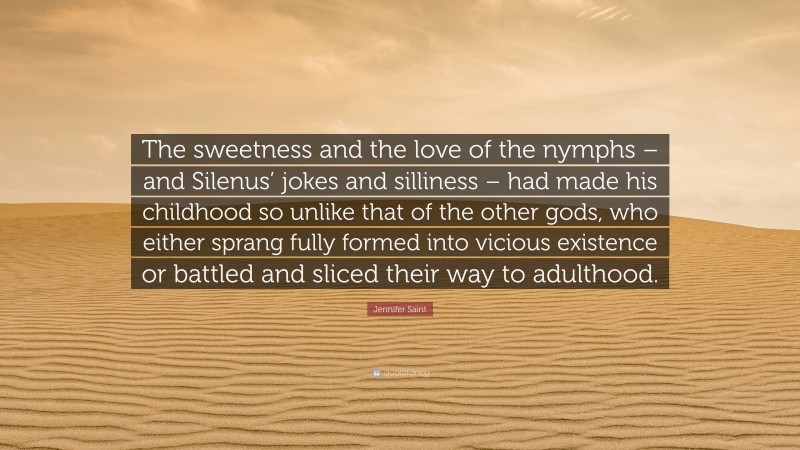 Jennifer Saint Quote: “The sweetness and the love of the nymphs – and Silenus’ jokes and silliness – had made his childhood so unlike that of the other gods, who either sprang fully formed into vicious existence or battled and sliced their way to adulthood.”