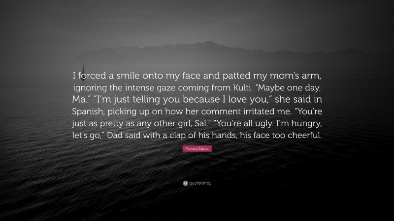 Mariana Zapata Quote: “I forced a smile onto my face and patted my mom’s arm, ignoring the intense gaze coming from Kulti. “Maybe one day, Ma.” “I’m just telling you because I love you,” she said in Spanish, picking up on how her comment irritated me. “You’re just as pretty as any other girl, Sal.” “You’re all ugly. I’m hungry, let’s go,” Dad said with a clap of his hands, his face too cheerful.”