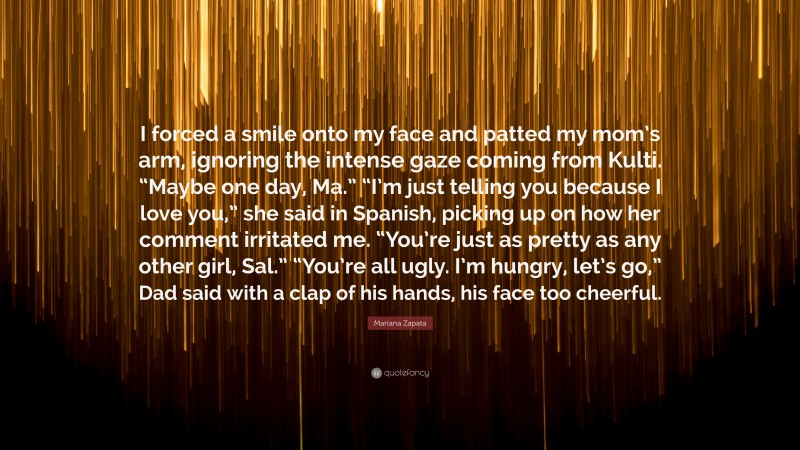 Mariana Zapata Quote: “I forced a smile onto my face and patted my mom’s arm, ignoring the intense gaze coming from Kulti. “Maybe one day, Ma.” “I’m just telling you because I love you,” she said in Spanish, picking up on how her comment irritated me. “You’re just as pretty as any other girl, Sal.” “You’re all ugly. I’m hungry, let’s go,” Dad said with a clap of his hands, his face too cheerful.”