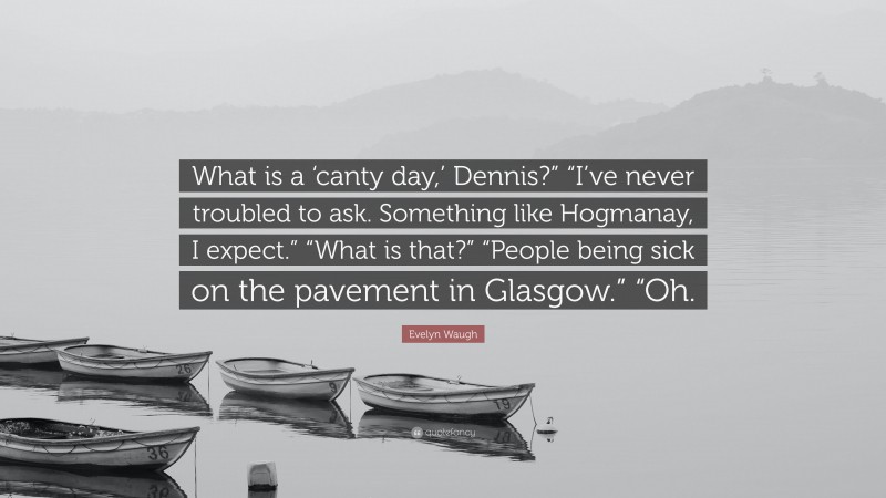 Evelyn Waugh Quote: “What is a ‘canty day,’ Dennis?” “I’ve never troubled to ask. Something like Hogmanay, I expect.” “What is that?” “People being sick on the pavement in Glasgow.” “Oh.”