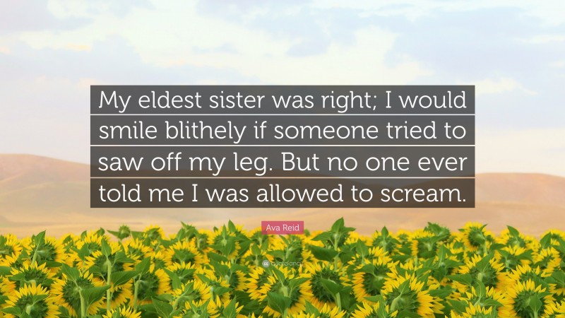 Ava Reid Quote: “My eldest sister was right; I would smile blithely if someone tried to saw off my leg. But no one ever told me I was allowed to scream.”