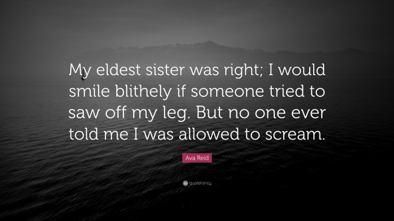 Ava Reid Quote: “My eldest sister was right; I would smile blithely if someone tried to saw off my leg. But no one ever told me I was allowed to scream.”