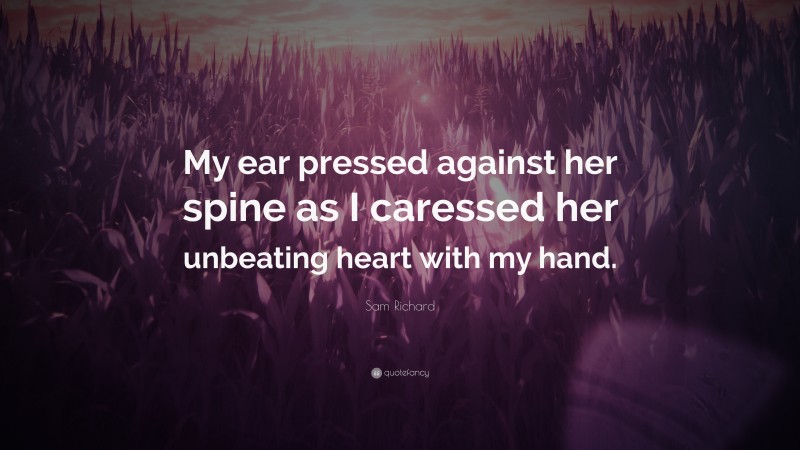 Sam Richard Quote: “My ear pressed against her spine as I caressed her unbeating heart with my hand.”