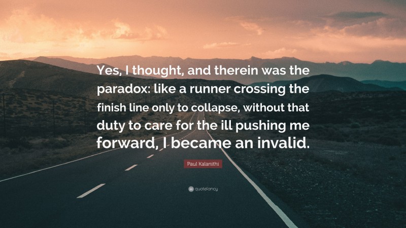 Paul Kalanithi Quote: “Yes, I thought, and therein was the paradox: like a runner crossing the finish line only to collapse, without that duty to care for the ill pushing me forward, I became an invalid.”