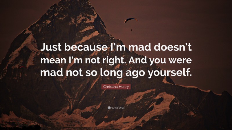 Christina Henry Quote: “Just because I’m mad doesn’t mean I’m not right. And you were mad not so long ago yourself.”