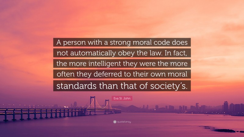 Eva St. John Quote: “A person with a strong moral code does not automatically obey the law. In fact, the more intelligent they were the more often they deferred to their own moral standards than that of society’s.”