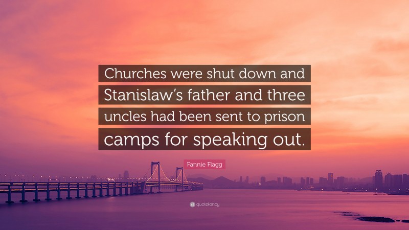 Fannie Flagg Quote: “Churches were shut down and Stanislaw’s father and three uncles had been sent to prison camps for speaking out.”