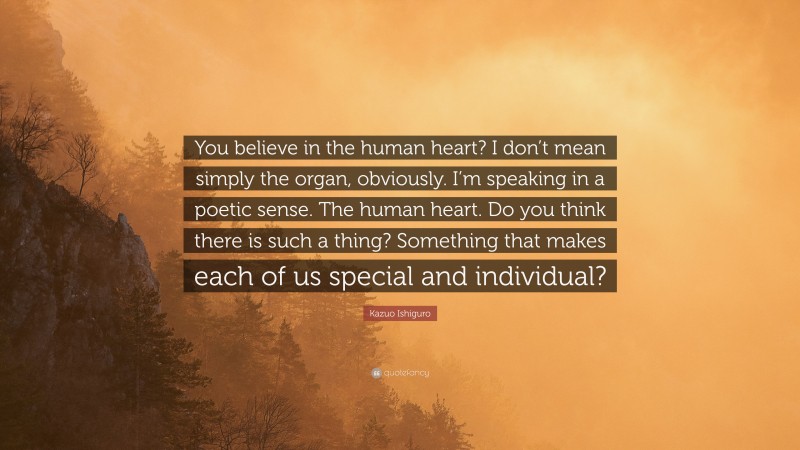 Kazuo Ishiguro Quote: “You believe in the human heart? I don’t mean simply the organ, obviously. I’m speaking in a poetic sense. The human heart. Do you think there is such a thing? Something that makes each of us special and individual?”