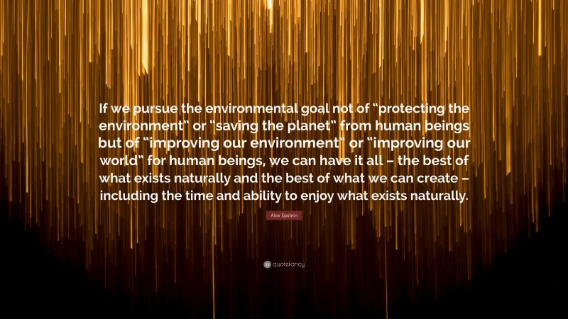 Alex Epstein Quote: “If we pursue the environmental goal not of “protecting the environment” or “saving the planet” from human beings but of “improving our environment” or “improving our world” for human beings, we can have it all – the best of what exists naturally and the best of what we can create – including the time and ability to enjoy what exists naturally.”