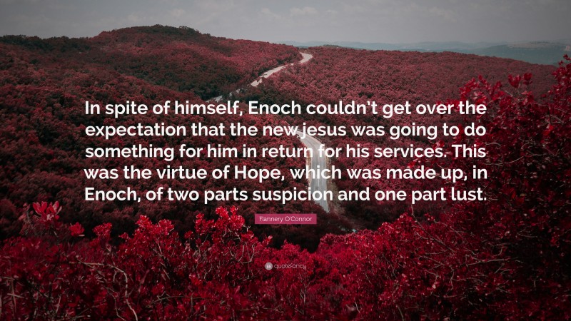 Flannery O'Connor Quote: “In spite of himself, Enoch couldn’t get over the expectation that the new jesus was going to do something for him in return for his services. This was the virtue of Hope, which was made up, in Enoch, of two parts suspicion and one part lust.”