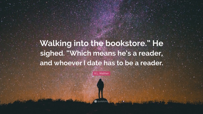 K.L. Walther Quote: “Walking into the bookstore.” He sighed. “Which means he’s a reader, and whoever I date has to be a reader.”