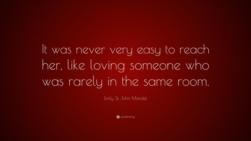 Emily St. John Mandel Quote: “It was never very easy to reach her, like loving someone who was rarely in the same room.”