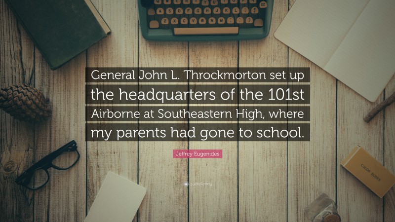 Jeffrey Eugenides Quote: “General John L. Throckmorton set up the headquarters of the 101st Airborne at Southeastern High, where my parents had gone to school.”