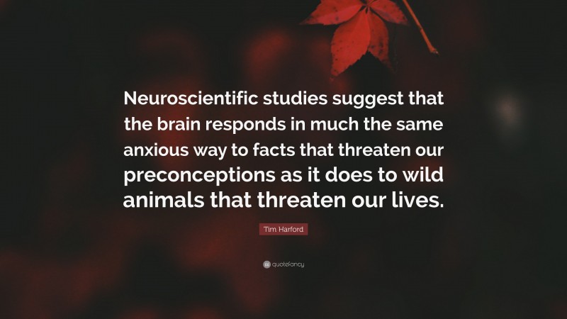 Tim Harford Quote: “Neuroscientific studies suggest that the brain responds in much the same anxious way to facts that threaten our preconceptions as it does to wild animals that threaten our lives.”