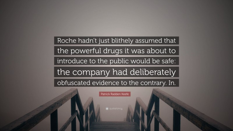 Patrick Radden Keefe Quote: “Roche hadn’t just blithely assumed that the powerful drugs it was about to introduce to the public would be safe: the company had deliberately obfuscated evidence to the contrary. In.”