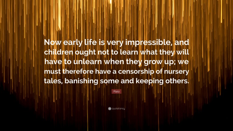 Plato Quote: “Now early life is very impressible, and children ought not to learn what they will have to unlearn when they grow up; we must therefore have a censorship of nursery tales, banishing some and keeping others.”