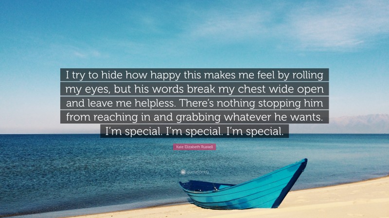 Kate Elizabeth Russell Quote: “I try to hide how happy this makes me feel by rolling my eyes, but his words break my chest wide open and leave me helpless. There’s nothing stopping him from reaching in and grabbing whatever he wants. I’m special. I’m special. I’m special.”