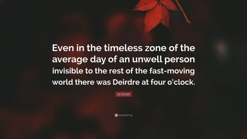 Ali Smith Quote: “Even in the timeless zone of the average day of an unwell person invisible to the rest of the fast-moving world there was Deirdre at four o’clock.”