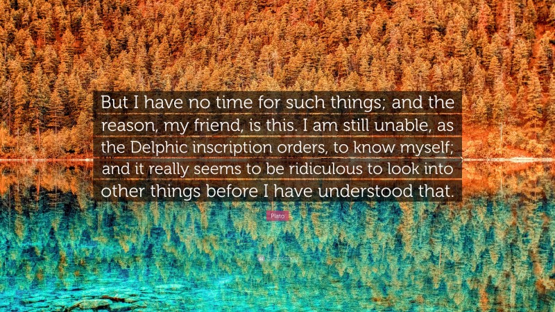 Plato Quote: “But I have no time for such things; and the reason, my friend, is this. I am still unable, as the Delphic inscription orders, to know myself; and it really seems to be ridiculous to look into other things before I have understood that.”