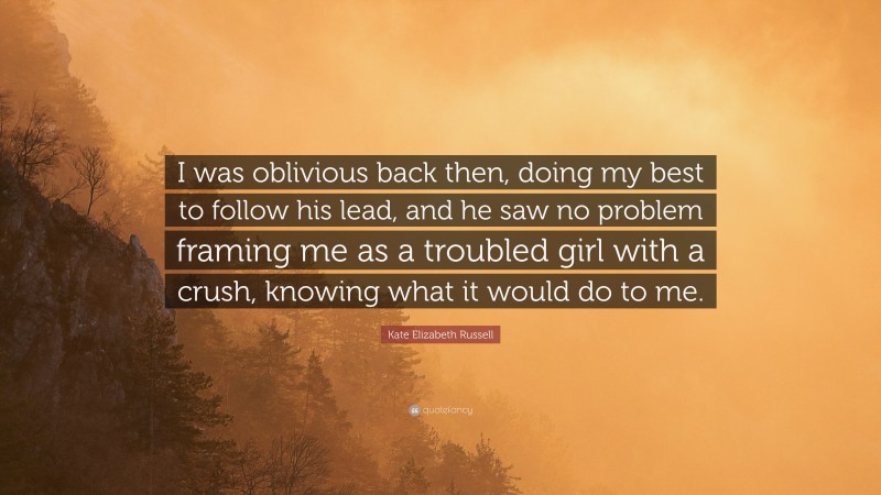 Kate Elizabeth Russell Quote: “I was oblivious back then, doing my best to follow his lead, and he saw no problem framing me as a troubled girl with a crush, knowing what it would do to me.”