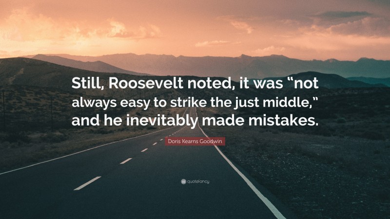 Doris Kearns Goodwin Quote: “Still, Roosevelt noted, it was “not always easy to strike the just middle,” and he inevitably made mistakes.”