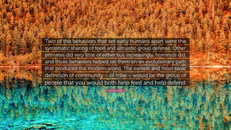 Sebastian Junger Quote: “Two of the behaviors that set early humans apart were the systematic sharing of food and altruistic group defense. Other primates did very little of either but, increasingly, hominids did, and those behaviors helped set them on an evolutionary path that produced the modern world. The earliest and most basic definition of community – of tribe – would be the group of people that you would both help feed and help defend.”