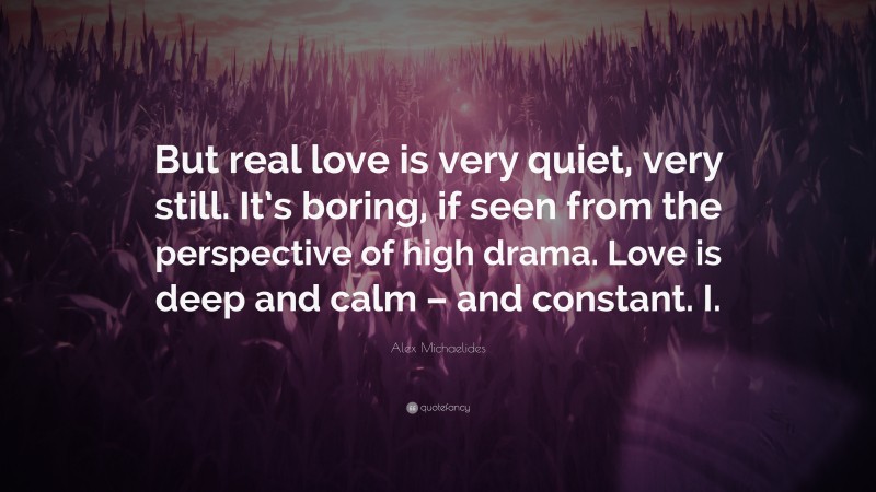 Alex Michaelides Quote: “But real love is very quiet, very still. It’s boring, if seen from the perspective of high drama. Love is deep and calm – and constant. I.”