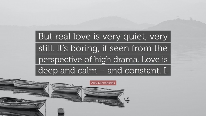 Alex Michaelides Quote: “But real love is very quiet, very still. It’s boring, if seen from the perspective of high drama. Love is deep and calm – and constant. I.”