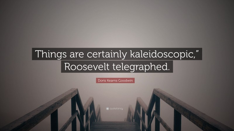Doris Kearns Goodwin Quote: “Things are certainly kaleidoscopic,” Roosevelt telegraphed.”