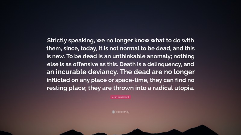 Jean Baudrillard Quote: “Strictly speaking, we no longer know what to do with them, since, today, it is not normal to be dead, and this is new. To be dead is an unthinkable anomaly; nothing else is as offensive as this. Death is a delinquency, and an incurable deviancy. The dead are no longer inflicted on any place or space-time, they can find no resting place; they are thrown into a radical utopia.”