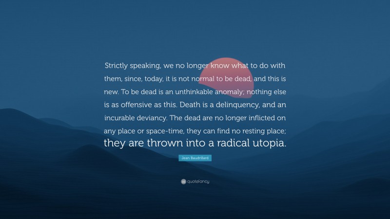 Jean Baudrillard Quote: “Strictly speaking, we no longer know what to do with them, since, today, it is not normal to be dead, and this is new. To be dead is an unthinkable anomaly; nothing else is as offensive as this. Death is a delinquency, and an incurable deviancy. The dead are no longer inflicted on any place or space-time, they can find no resting place; they are thrown into a radical utopia.”