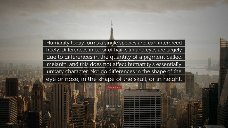 Isaac Asimov Quote: “Humanity today forms a single species and can interbreed freely. Differences in color of hair, skin and eyes are largely due to differences in the quantity of a pigment called melanin, and this does not affect humanity’s essentially unitary character. Nor do differences in the shape of the eye or nose, in the shape of the skull, or in height.”