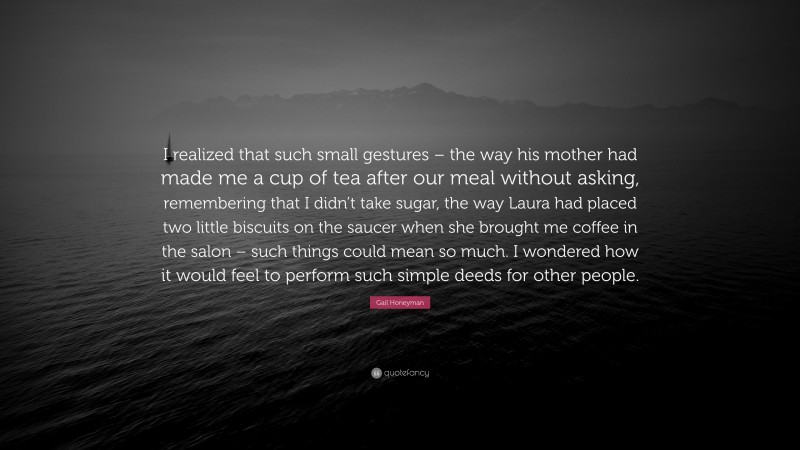 Gail Honeyman Quote: “I realized that such small gestures – the way his mother had made me a cup of tea after our meal without asking, remembering that I didn’t take sugar, the way Laura had placed two little biscuits on the saucer when she brought me coffee in the salon – such things could mean so much. I wondered how it would feel to perform such simple deeds for other people.”