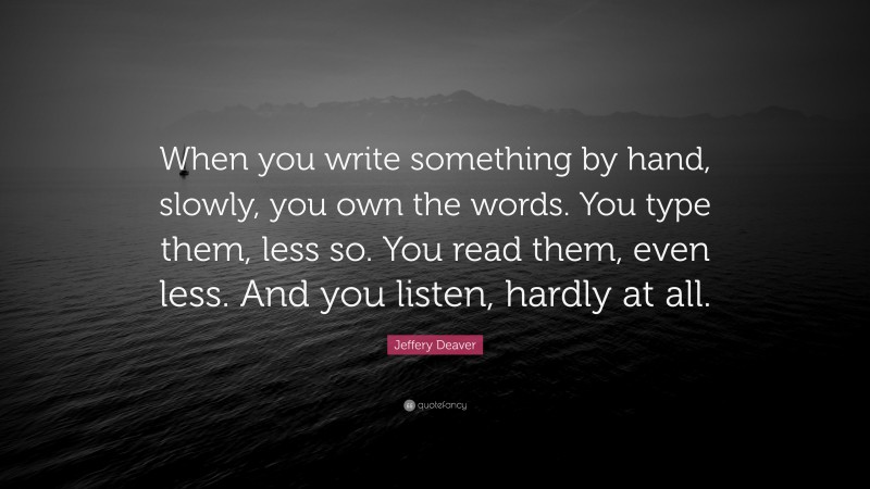 Jeffery Deaver Quote: “When you write something by hand, slowly, you own the words. You type them, less so. You read them, even less. And you listen, hardly at all.”