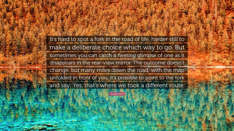 Raynor Winn Quote: “It’s hard to spot a fork in the road of life, harder still to make a deliberate choice which way to go. But sometimes you can catch a fleeting glimpse of one as it disappears in the rear-view mirror. The outcome doesn’t change, but many miles down the road, with the map unfolded in front of you, it’s possible to point to the fork and say: Yes, that’s where we took a different route.”