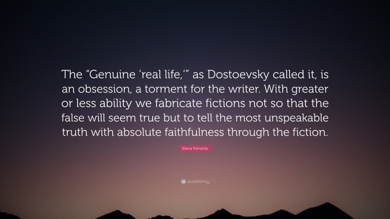 Elena Ferrante Quote: “The “Genuine ‘real life,‘” as Dostoevsky called it, is an obsession, a torment for the writer. With greater or less ability we fabricate fictions not so that the false will seem true but to tell the most unspeakable truth with absolute faithfulness through the fiction.”