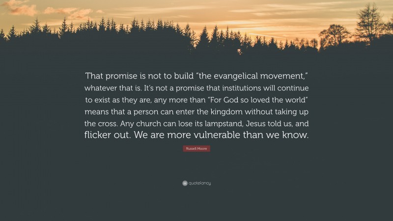 Russell Moore Quote: “That promise is not to build “the evangelical movement,” whatever that is. It’s not a promise that institutions will continue to exist as they are, any more than “For God so loved the world” means that a person can enter the kingdom without taking up the cross. Any church can lose its lampstand, Jesus told us, and flicker out. We are more vulnerable than we know.”