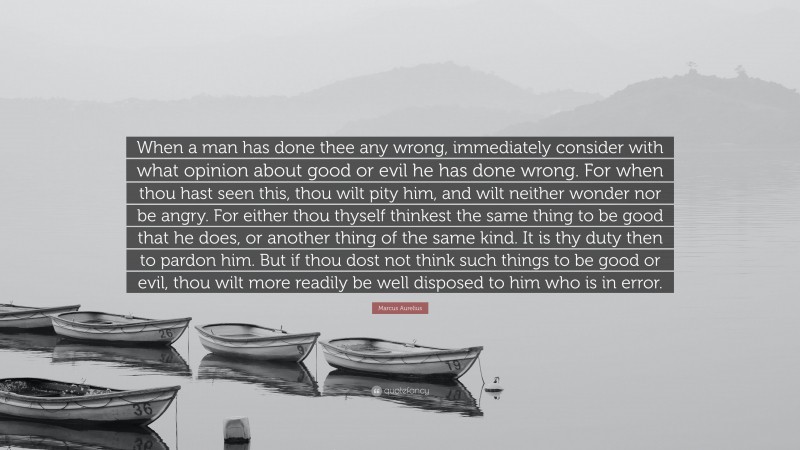 Marcus Aurelius Quote: “When a man has done thee any wrong, immediately consider with what opinion about good or evil he has done wrong. For when thou hast seen this, thou wilt pity him, and wilt neither wonder nor be angry. For either thou thyself thinkest the same thing to be good that he does, or another thing of the same kind. It is thy duty then to pardon him. But if thou dost not think such things to be good or evil, thou wilt more readily be well disposed to him who is in error.”